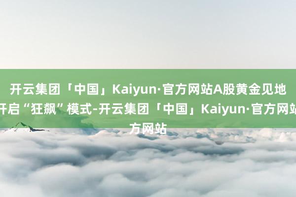 开云集团「中国」Kaiyun·官方网站A股黄金见地开启“狂飙”模式-开云集团「中国」Kaiyun·官方网站