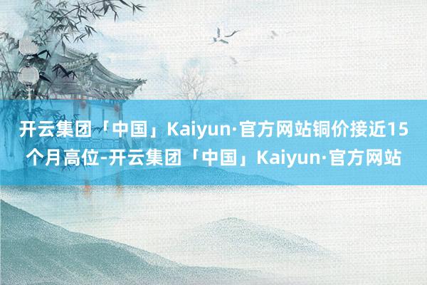 开云集团「中国」Kaiyun·官方网站铜价接近15个月高位-开云集团「中国」Kaiyun·官方网站