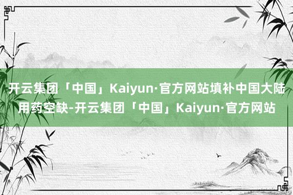 开云集团「中国」Kaiyun·官方网站填补中国大陆用药空缺-开云集团「中国」Kaiyun·官方网站