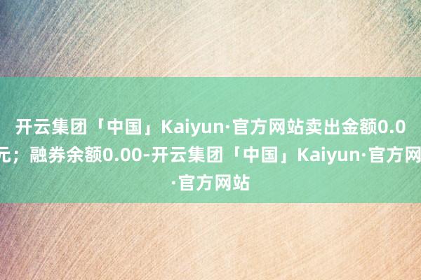 开云集团「中国」Kaiyun·官方网站卖出金额0.00元；融券余额0.00-开云集团「中国」Kaiyun·官方网站