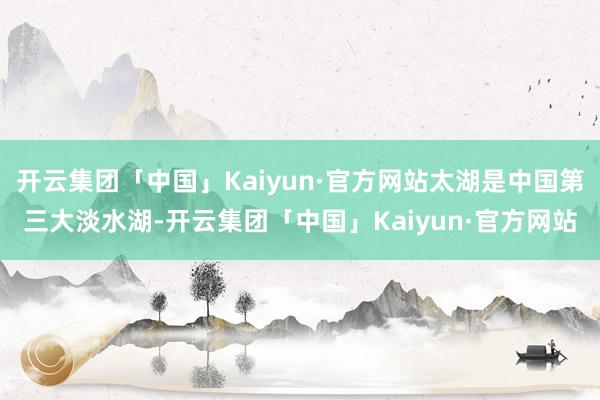 开云集团「中国」Kaiyun·官方网站太湖是中国第三大淡水湖-开云集团「中国」Kaiyun·官方网站