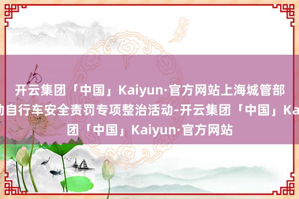 开云集团「中国」Kaiyun·官方网站上海城管部门这次开展电动自行车安全责罚专项整治活动-开云集团「中国」Kaiyun·官方网站