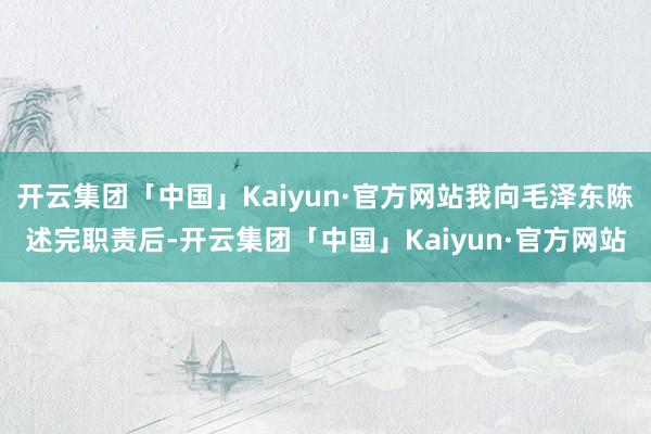 开云集团「中国」Kaiyun·官方网站我向毛泽东陈述完职责后-开云集团「中国」Kaiyun·官方网站