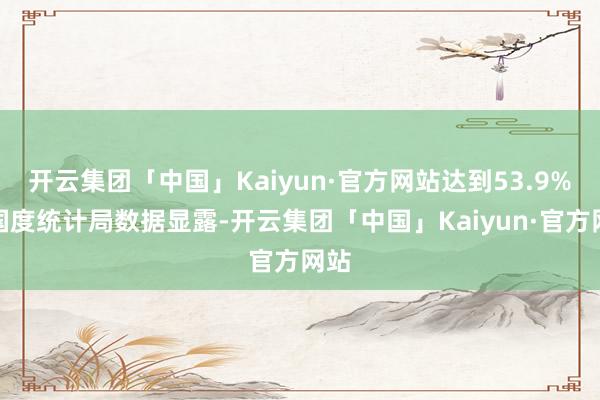 开云集团「中国」Kaiyun·官方网站达到53.9%；国度统计局数据显露-开云集团「中国」Kaiyun·官方网站