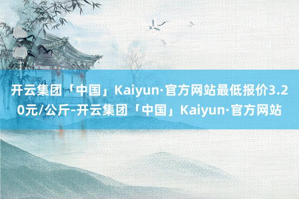 开云集团「中国」Kaiyun·官方网站最低报价3.20元/公斤-开云集团「中国」Kaiyun·官方网站