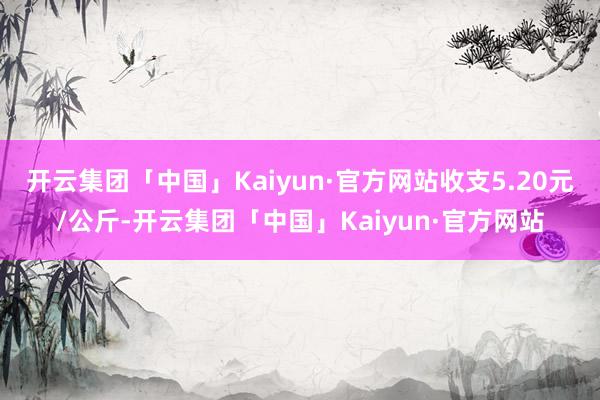 开云集团「中国」Kaiyun·官方网站收支5.20元/公斤-开云集团「中国」Kaiyun·官方网站