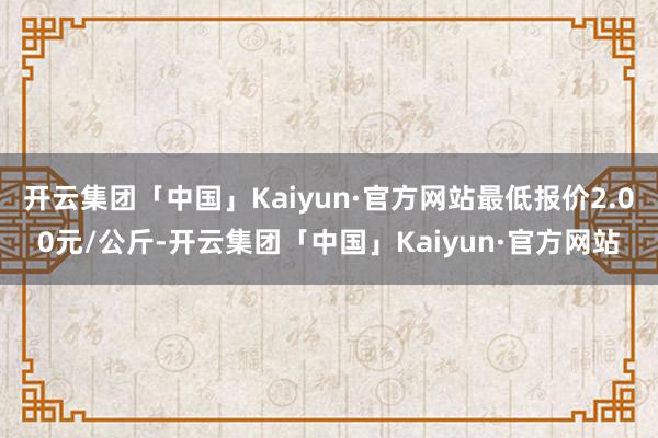 开云集团「中国」Kaiyun·官方网站最低报价2.00元/公斤-开云集团「中国」Kaiyun·官方网站