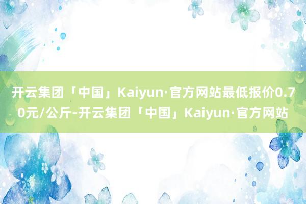 开云集团「中国」Kaiyun·官方网站最低报价0.70元/公斤-开云集团「中国」Kaiyun·官方网站