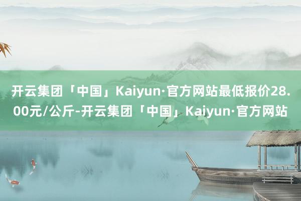 开云集团「中国」Kaiyun·官方网站最低报价28.00元/公斤-开云集团「中国」Kaiyun·官方网站