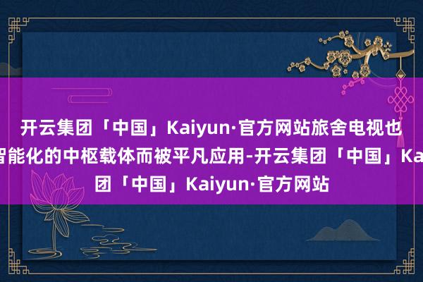 开云集团「中国」Kaiyun·官方网站旅舍电视也逐渐成为旅舍智能化的中枢载体而被平凡应用-开云集团「中国」Kaiyun·官方网站