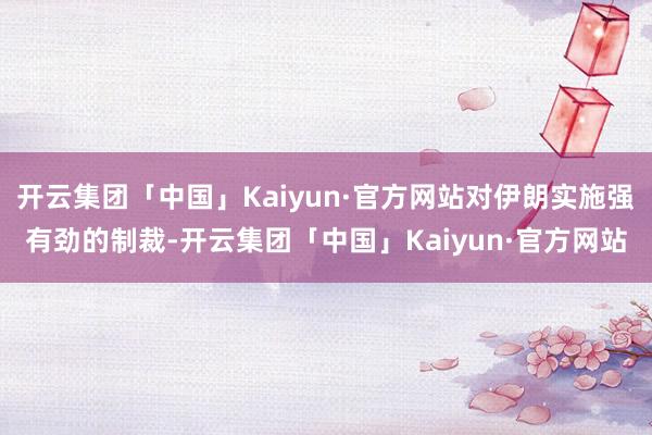开云集团「中国」Kaiyun·官方网站对伊朗实施强有劲的制裁-开云集团「中国」Kaiyun·官方网站