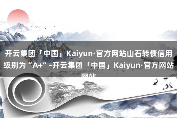 开云集团「中国」Kaiyun·官方网站山石转债信用级别为“A+”-开云集团「中国」Kaiyun·官方网站