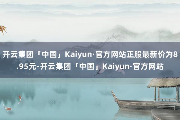 开云集团「中国」Kaiyun·官方网站正股最新价为8.95元-开云集团「中国」Kaiyun·官方网站