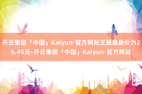 开云集团「中国」Kaiyun·官方网站正股最新价为26.45元-开云集团「中国」Kaiyun·官方网站
