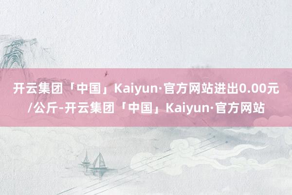 开云集团「中国」Kaiyun·官方网站进出0.00元/公斤-开云集团「中国」Kaiyun·官方网站