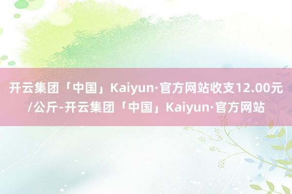 开云集团「中国」Kaiyun·官方网站收支12.00元/公斤-开云集团「中国」Kaiyun·官方网站