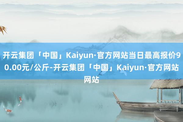 开云集团「中国」Kaiyun·官方网站当日最高报价90.00元/公斤-开云集团「中国」Kaiyun·官方网站