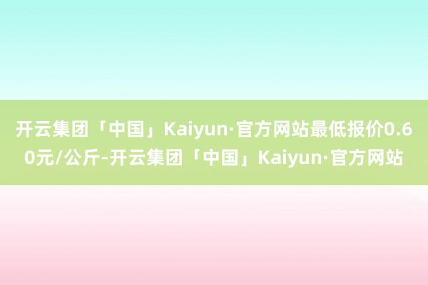 开云集团「中国」Kaiyun·官方网站最低报价0.60元/公斤-开云集团「中国」Kaiyun·官方网站