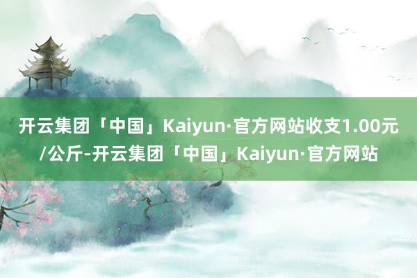 开云集团「中国」Kaiyun·官方网站收支1.00元/公斤-开云集团「中国」Kaiyun·官方网站