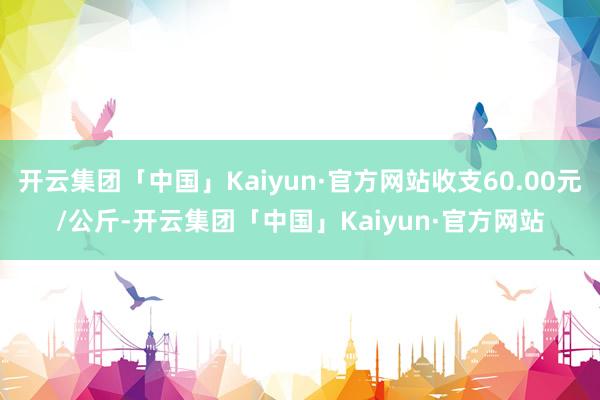 开云集团「中国」Kaiyun·官方网站收支60.00元/公斤-开云集团「中国」Kaiyun·官方网站