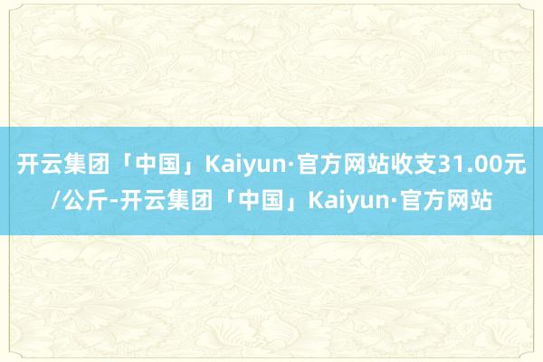 开云集团「中国」Kaiyun·官方网站收支31.00元/公斤-开云集团「中国」Kaiyun·官方网站