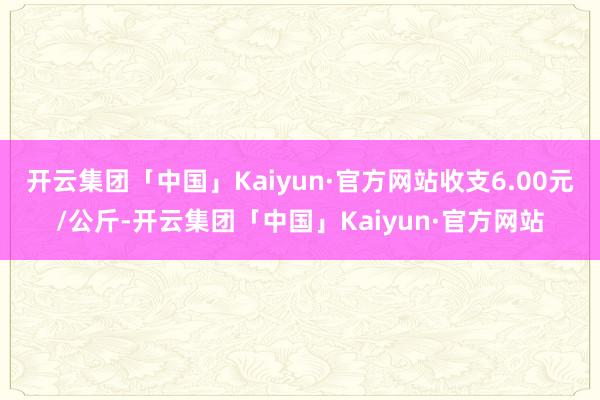 开云集团「中国」Kaiyun·官方网站收支6.00元/公斤-开云集团「中国」Kaiyun·官方网站