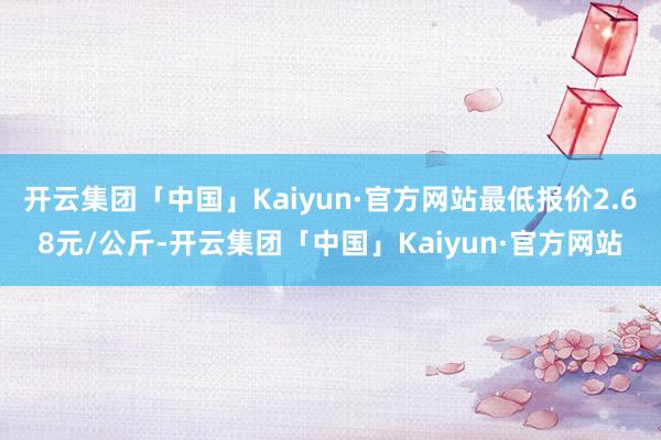 开云集团「中国」Kaiyun·官方网站最低报价2.68元/公斤-开云集团「中国」Kaiyun·官方网站