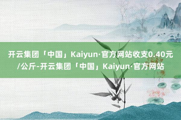 开云集团「中国」Kaiyun·官方网站收支0.40元/公斤-开云集团「中国」Kaiyun·官方网站