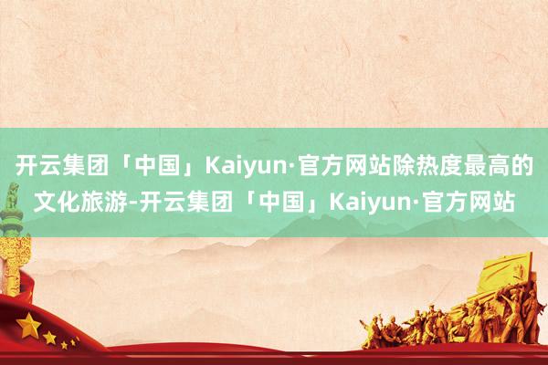 开云集团「中国」Kaiyun·官方网站除热度最高的文化旅游-开云集团「中国」Kaiyun·官方网站