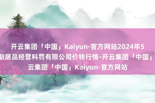 开云集团「中国」Kaiyun·官方网站2024年5月7日西藏领峰农副居品经营科罚有限公司价钱行情-开云集团「中国」Kaiyun·官方网站