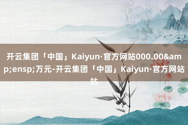 开云集团「中国」Kaiyun·官方网站000.00&ensp;万元-开云集团「中国」Kaiyun·官方网站