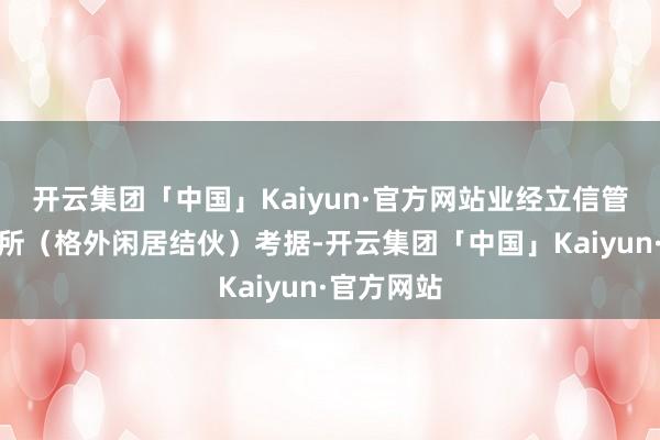 开云集团「中国」Kaiyun·官方网站业经立信管帐师事务所（格外闲居结伙）考据-开云集团「中国」Kaiyun·官方网站