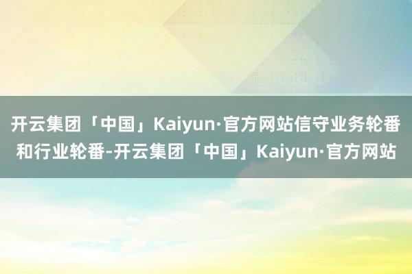 开云集团「中国」Kaiyun·官方网站信守业务轮番和行业轮番-开云集团「中国」Kaiyun·官方网站