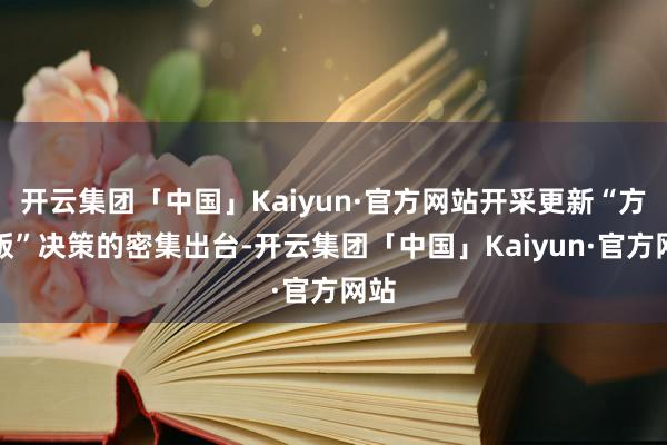 开云集团「中国」Kaiyun·官方网站开采更新“方位版”决策的密集出台-开云集团「中国」Kaiyun·官方网站