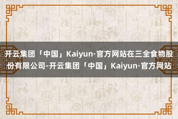 开云集团「中国」Kaiyun·官方网站在三全食物股份有限公司-开云集团「中国」Kaiyun·官方网站