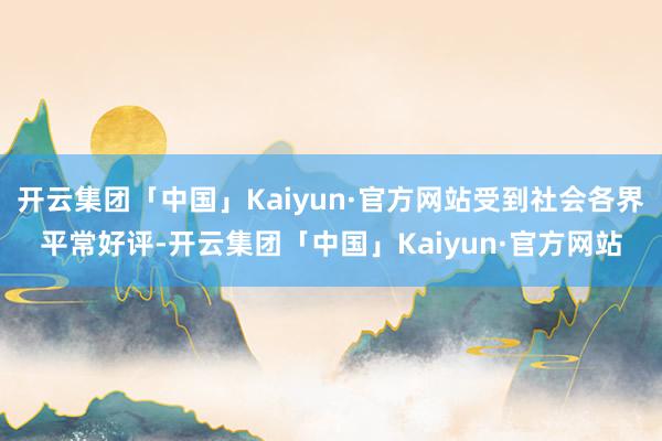 开云集团「中国」Kaiyun·官方网站受到社会各界平常好评-开云集团「中国」Kaiyun·官方网站