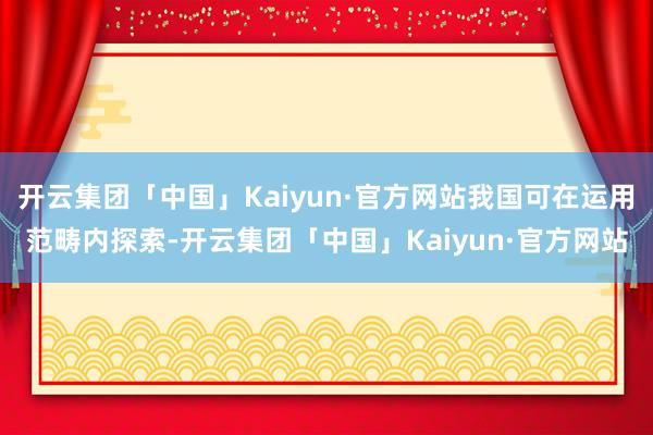 开云集团「中国」Kaiyun·官方网站我国可在运用范畴内探索-开云集团「中国」Kaiyun·官方网站