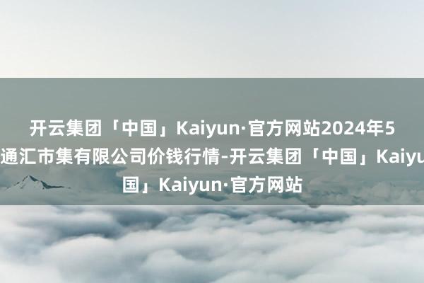 开云集团「中国」Kaiyun·官方网站2024年5月28日新疆通汇市集有限公司价钱行情-开云集团「中国」Kaiyun·官方网站