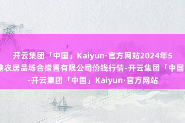 开云集团「中国」Kaiyun·官方网站2024年5月28日新疆绿珠九鼎农居品场合措置有限公司价钱行情-开云集团「中国」Kaiyun·官方网站