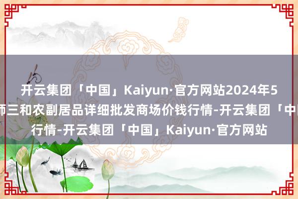 开云集团「中国」Kaiyun·官方网站2024年5月28日新疆兵团第五师三和农副居品详细批发商场价钱行情-开云集团「中国」Kaiyun·官方网站