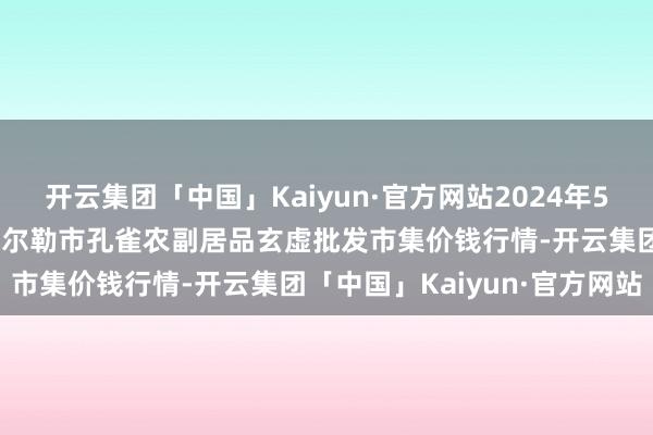 开云集团「中国」Kaiyun·官方网站2024年5月28日新疆兵团农二师库尔勒市孔雀农副居品玄虚批发市集价钱行情-开云集团「中国」Kaiyun·官方网站