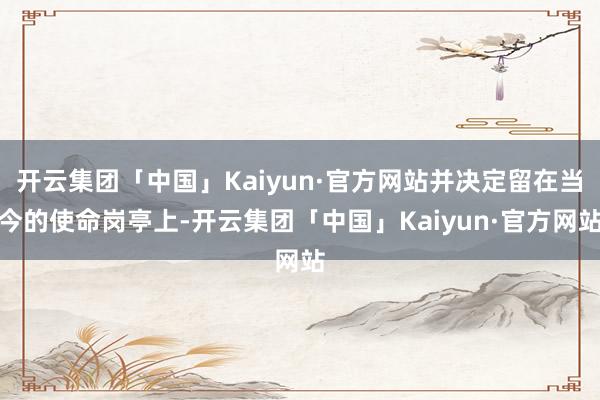 开云集团「中国」Kaiyun·官方网站并决定留在当今的使命岗亭上-开云集团「中国」Kaiyun·官方网站