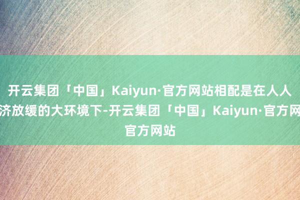 开云集团「中国」Kaiyun·官方网站相配是在人人经济放缓的大环境下-开云集团「中国」Kaiyun·官方网站