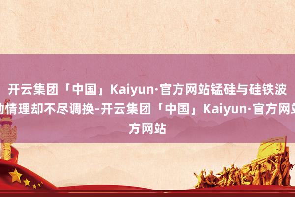 开云集团「中国」Kaiyun·官方网站锰硅与硅铁波动情理却不尽调换-开云集团「中国」Kaiyun·官方网站