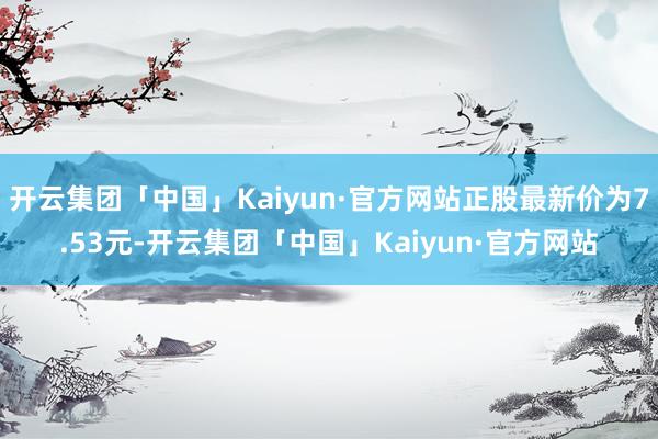 开云集团「中国」Kaiyun·官方网站正股最新价为7.53元-开云集团「中国」Kaiyun·官方网站