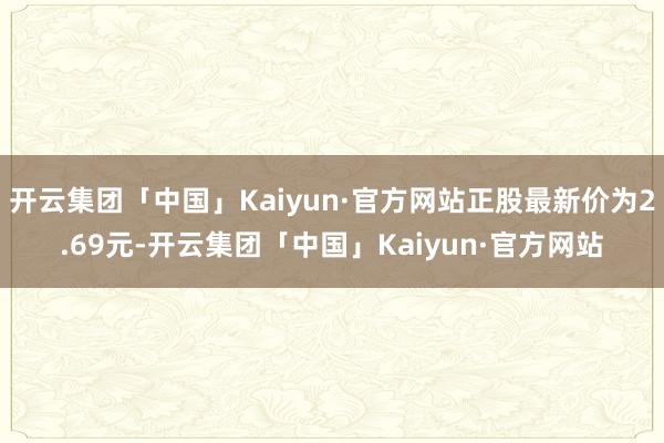 开云集团「中国」Kaiyun·官方网站正股最新价为2.69元-开云集团「中国」Kaiyun·官方网站