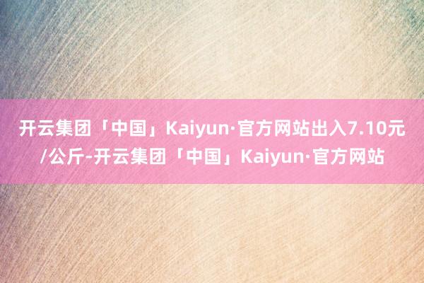 开云集团「中国」Kaiyun·官方网站出入7.10元/公斤-开云集团「中国」Kaiyun·官方网站