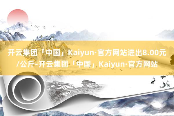 开云集团「中国」Kaiyun·官方网站进出8.00元/公斤-开云集团「中国」Kaiyun·官方网站