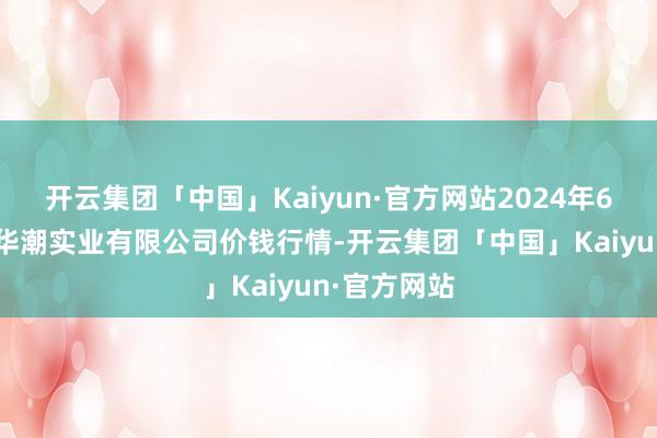 开云集团「中国」Kaiyun·官方网站2024年6月8日云南华潮实业有限公司价钱行情-开云集团「中国」Kaiyun·官方网站