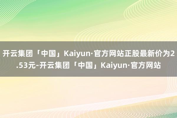 开云集团「中国」Kaiyun·官方网站正股最新价为2.53元-开云集团「中国」Kaiyun·官方网站